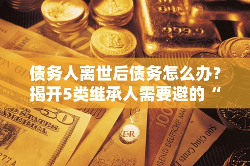 武汉债务人离世后债务怎么办？揭开5类继承人需要避的“坑”
