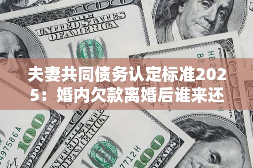 武汉夫妻共同债务认定标准2025:婚内欠款离婚后谁来还? 武汉夫妻共同债务认定标准2025:婚内欠款离婚后谁来还?