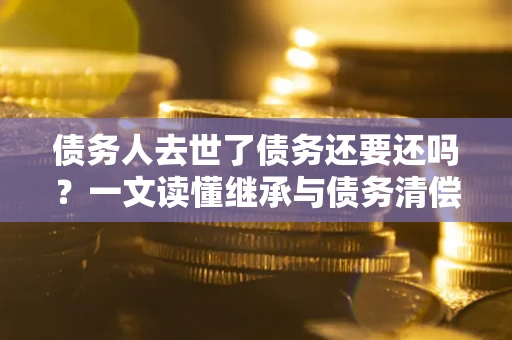 武汉债务人去世了债务还要还吗？一文读懂继承与债务清偿